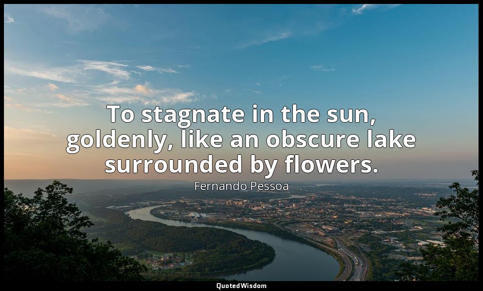 To stagnate in the sun, goldenly, like an obscure lake surrounded by flowers. — Fernando Pessoa