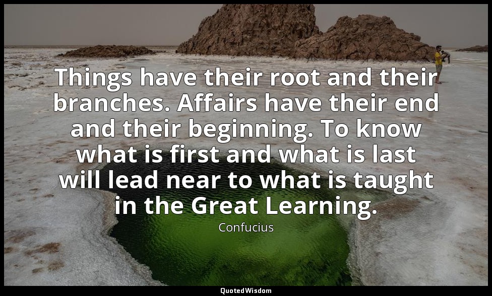 Things have their root and their branches. Affairs have their end and their begi — Confucius