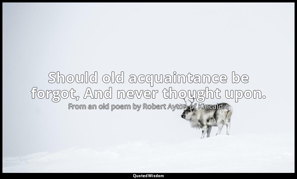 Should old acquaintance be forgot, And never thought upon. — From an old poem by Robert Ayton of Kincaldie