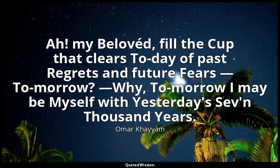 Ah! my Belovéd, fill the Cup that clears To-day of past Regrets and future Fears — Omar Khayyám