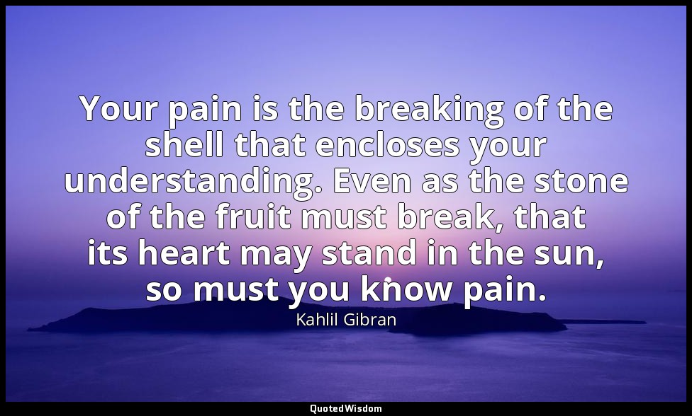 Your pain is the breaking of the shell that encloses your understanding. Even as — Kahlil Gibran