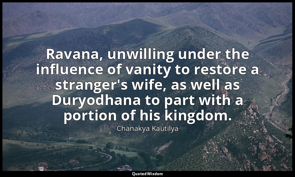 Ravana, unwilling under the influence of vanity to restore a stranger's wife, as — Chanakya Kautilya