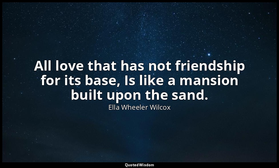 All love that has not friendship for its base, Is like a mansion built upon the  — Ella Wheeler Wilcox