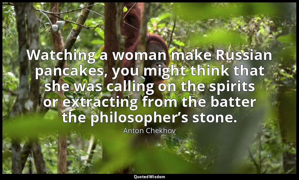 Watching a woman make Russian pancakes, you might think that she was calling on  — Anton Chekhov