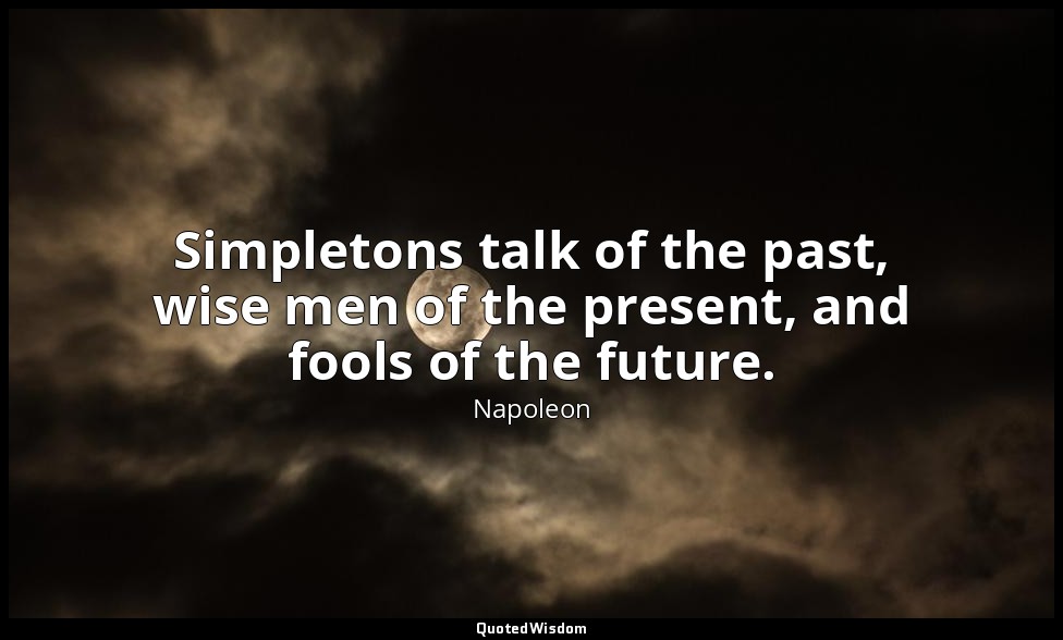 Simpletons talk of the past, wise men of the present, and fools of the future. — Napoleon