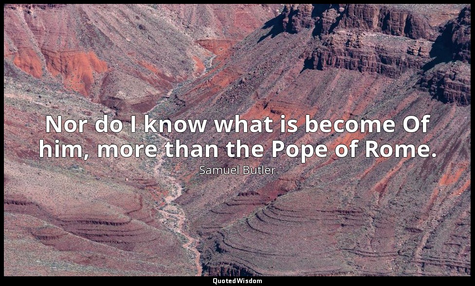Nor do I know what is become Of him, more than the Pope of Rome. — Samuel Butler