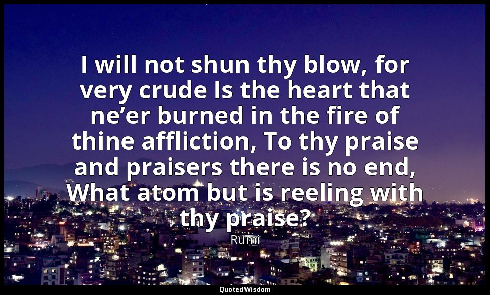 I will not shun thy blow, for very crude Is the heart that ne’er burned in the f — Rumi