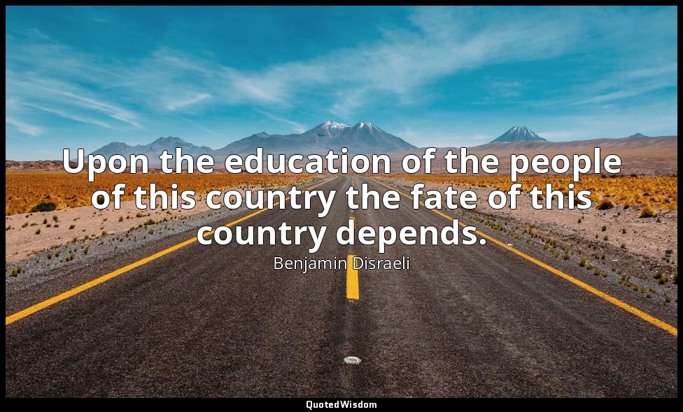 Upon the education of the people of this country the fate of this country depend — Benjamin Disraeli