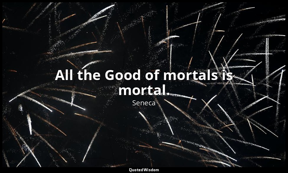 All the Good of mortals is mortal. — Seneca