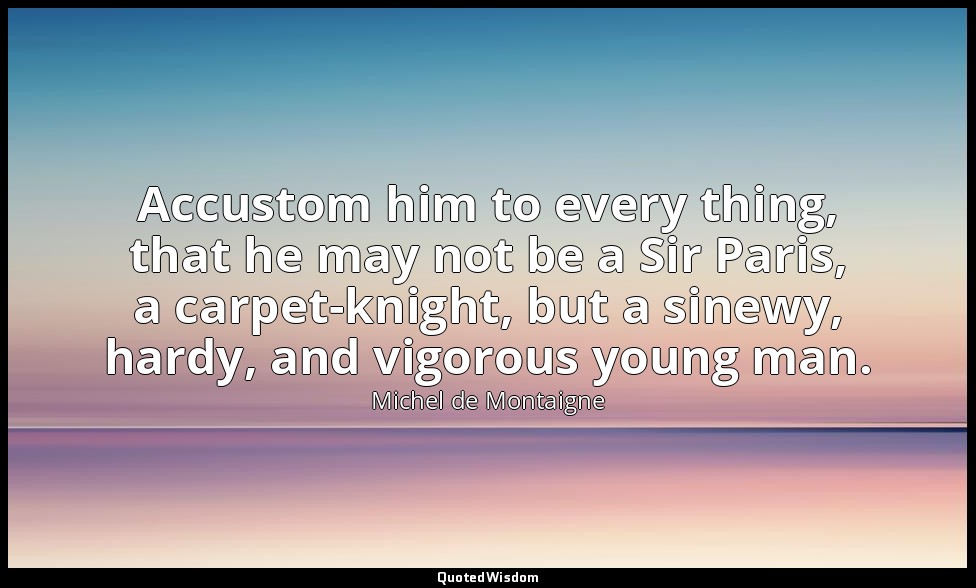 Accustom him to every thing, that he may not be a Sir Paris, a carpet-knight, bu — Michel de Montaigne