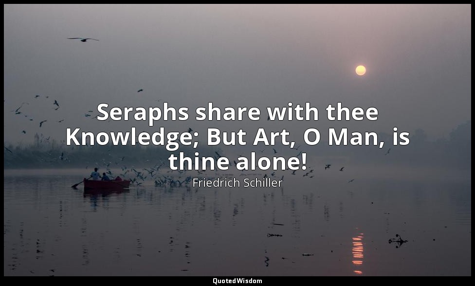 Seraphs share with thee Knowledge; But Art, O Man, is thine alone! — Friedrich Schiller