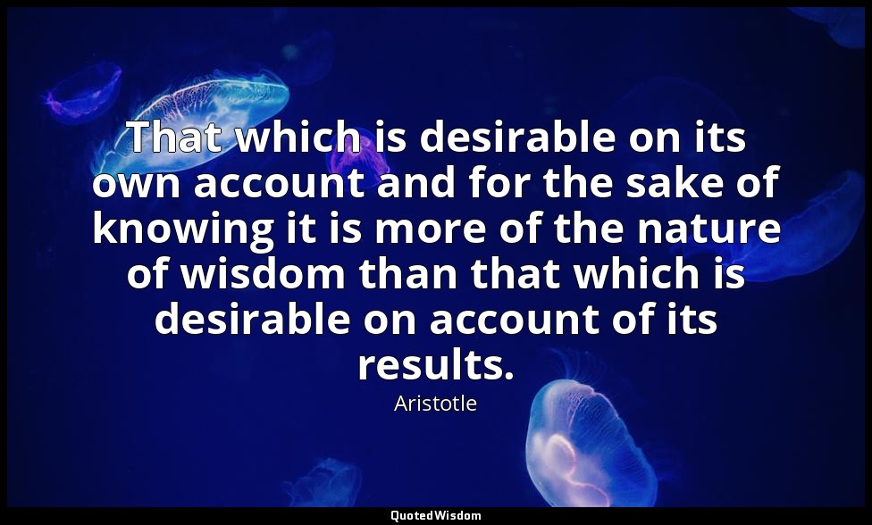 That which is desirable on its own account and for the sake of knowing it is mor — Aristotle