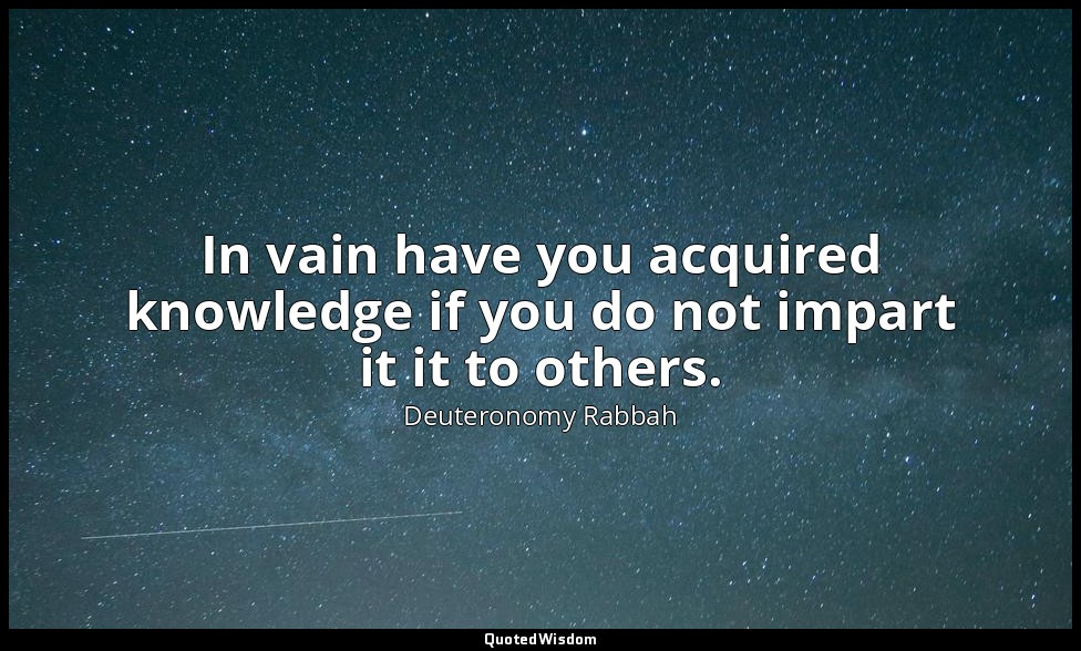 In vain have you acquired knowledge if you do not impart it it to others. — Deuteronomy Rabbah