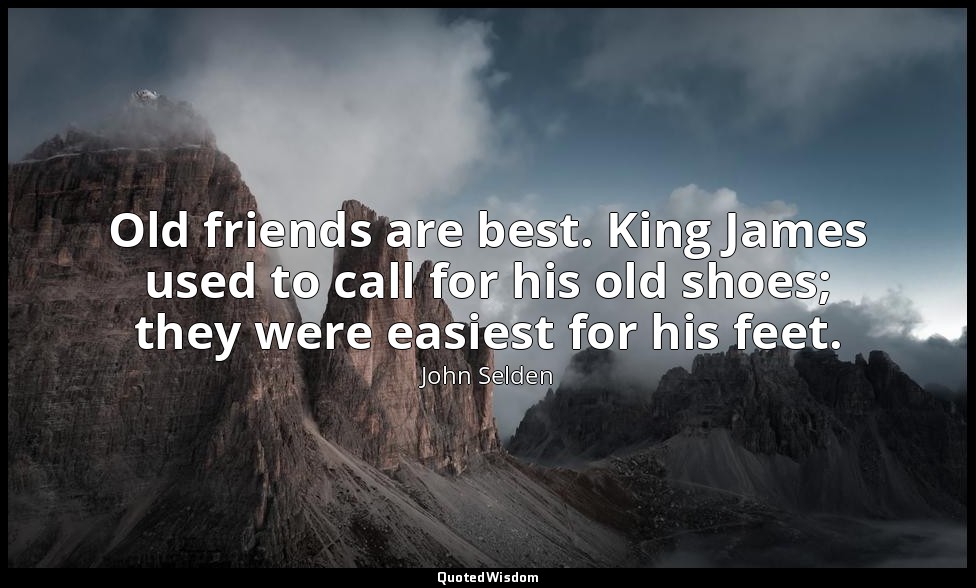 Old friends are best. King James used to call for his old shoes; they were easie — John Selden