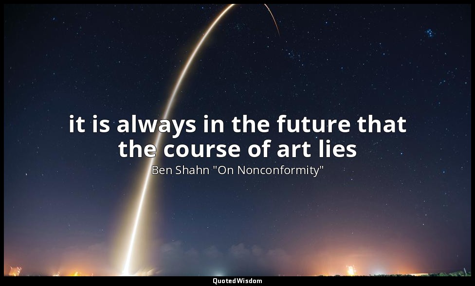 it is always in the future that the course of art lies — Ben Shahn "On Nonconformity"