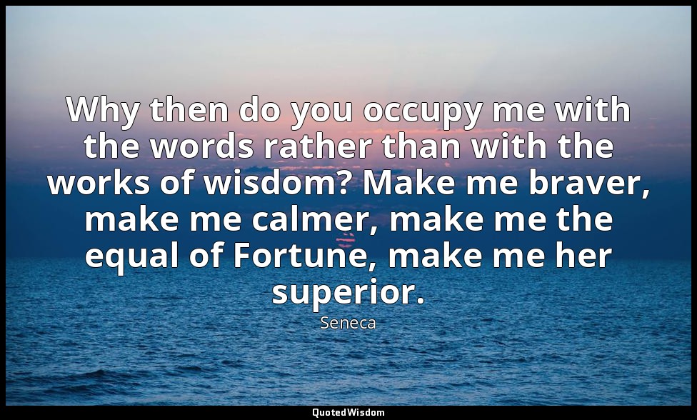 Why then do you occupy me with the words rather than with the works of wisdom? M — Seneca