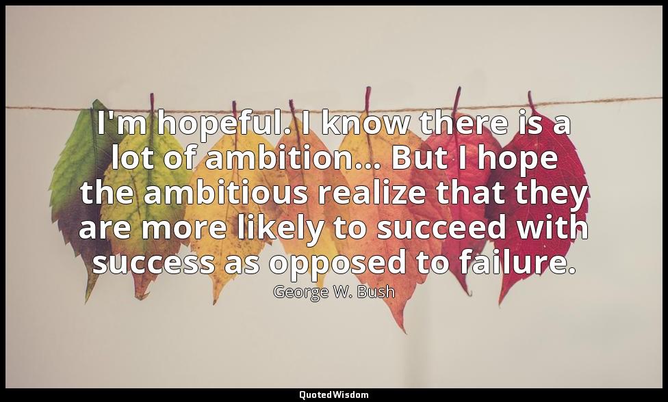 I'm hopeful. I know there is a lot of ambition... But I hope the ambitious reali — George W. Bush