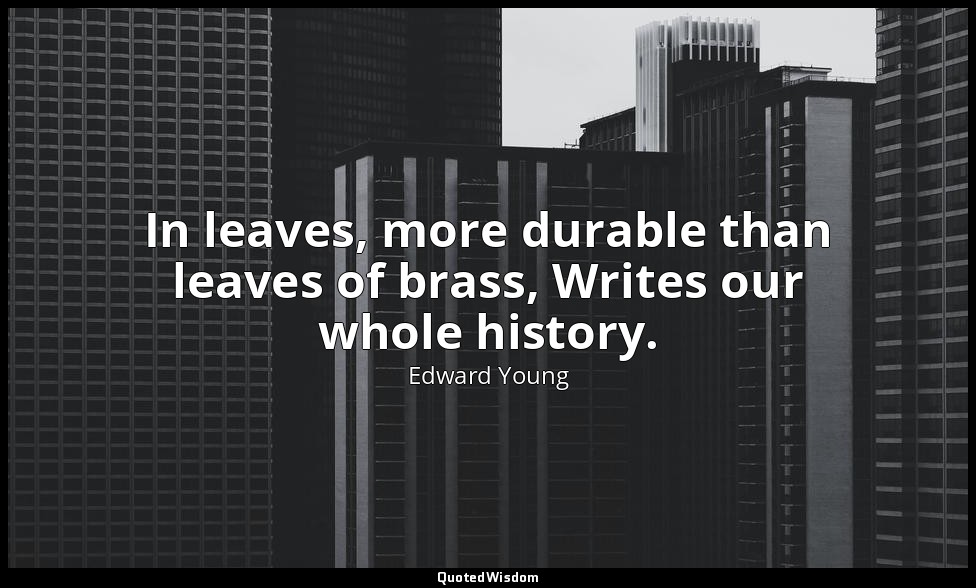 In leaves, more durable than leaves of brass, Writes our whole history. — Edward Young