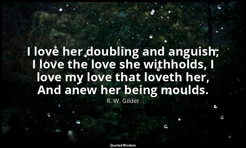 I love her doubling and anguish; I love the love she withholds, I love my love t — R. W. Gilder
