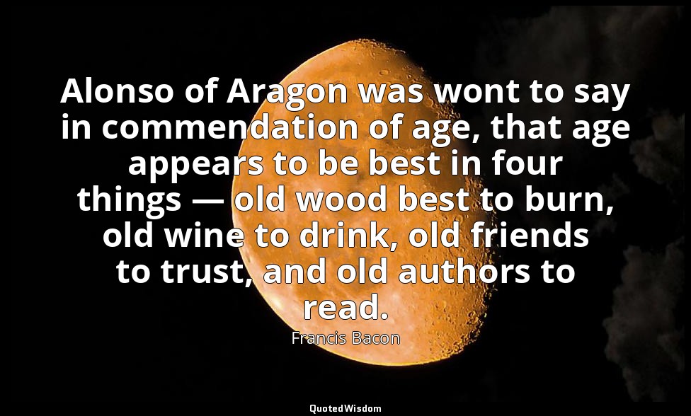 Alonso of Aragon was wont to say in commendation of age, that age appears to be  — Francis Bacon