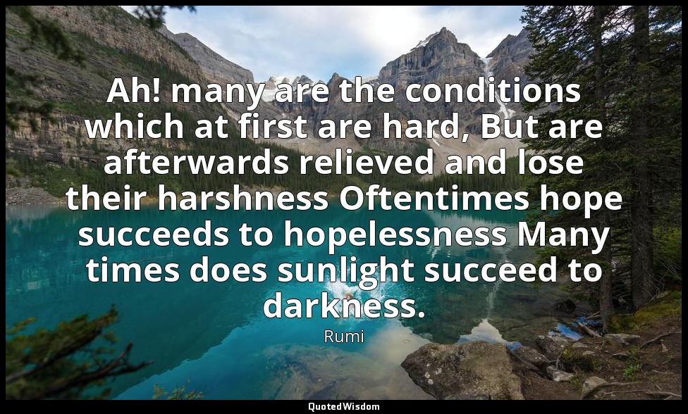 Ah! many are the conditions which at first are hard, But are afterwards relieved — Rumi