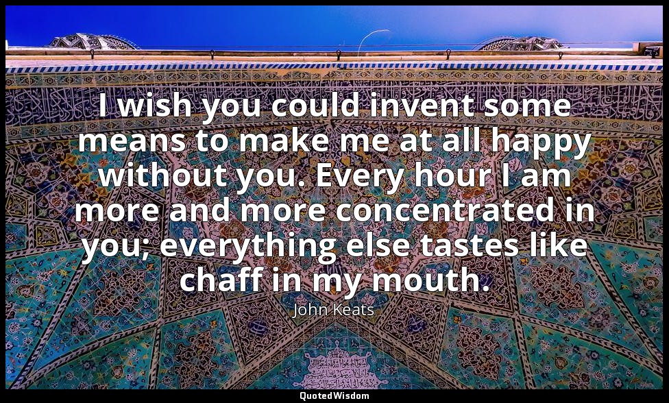 I wish you could invent some means to make me at all happy without you. Every ho — John Keats