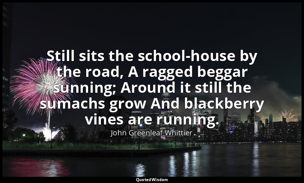 Still sits the school-house by the road, A ragged beggar sunning; Around it stil — John Greenleaf Whittier