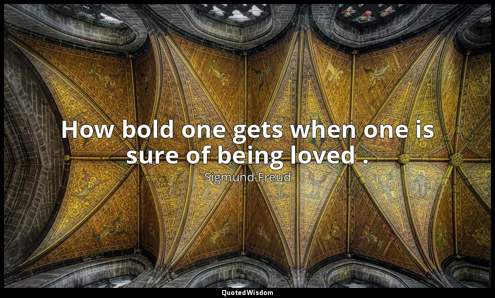 How bold one gets when one is sure of being loved . — Sigmund Freud