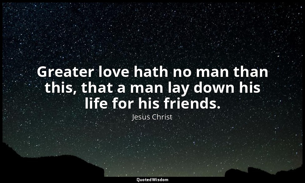 Greater love hath no man than this, that a man lay down his life for his friends — Jesus Christ