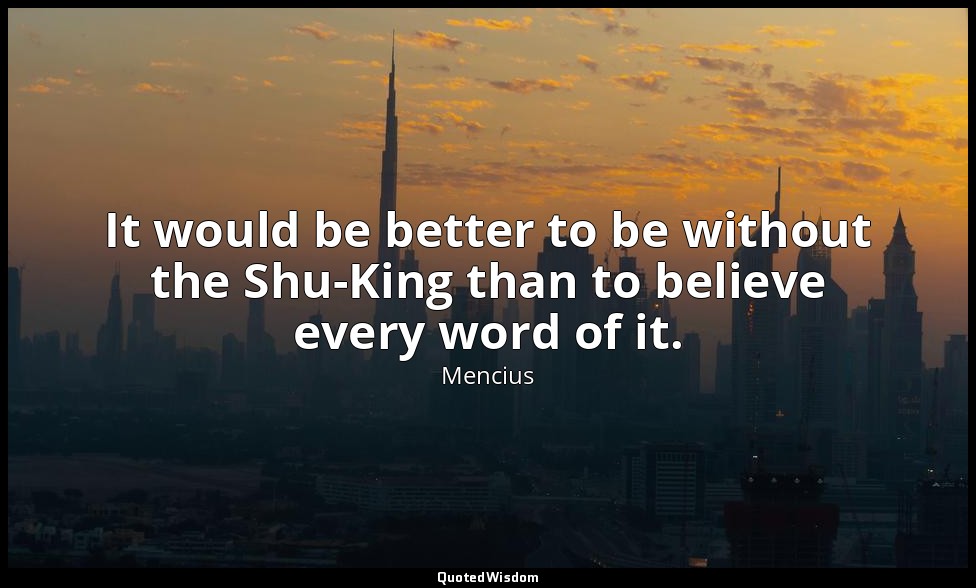 It would be better to be without the Shu-King than to believe every word of it. — Mencius