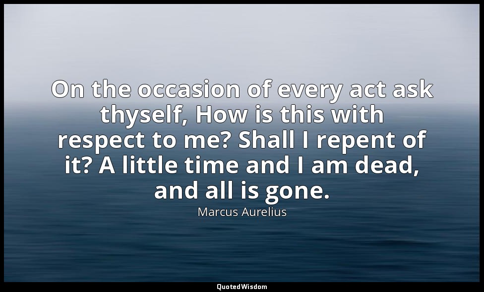 On the occasion of every act ask thyself, How is this with respect to me? Shall  — Marcus Aurelius