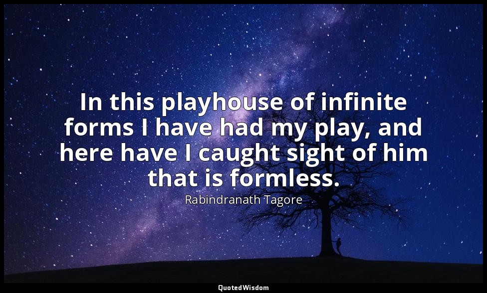 In this playhouse of infinite forms I have had my play, and here have I caught s — Rabindranath Tagore