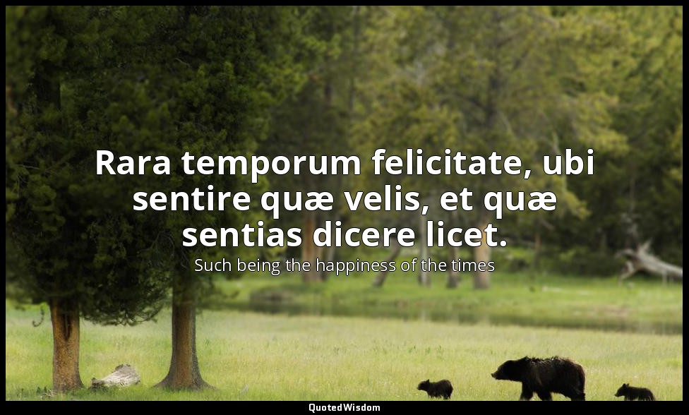 Rara temporum felicitate, ubi sentire quæ velis, et quæ sentias dicere licet. — Such being the happiness of the times