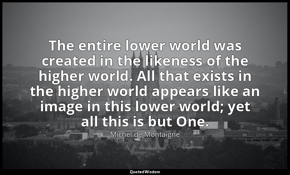 The entire lower world was created in the likeness of the higher world. All that — Michel de Montaigne