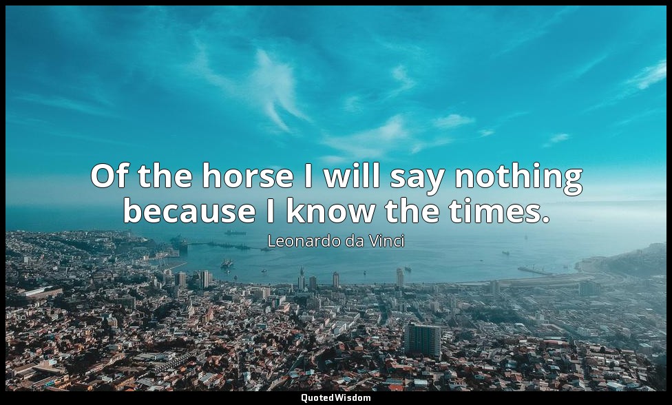 Of the horse I will say nothing because I know the times. — Leonardo da Vinci
