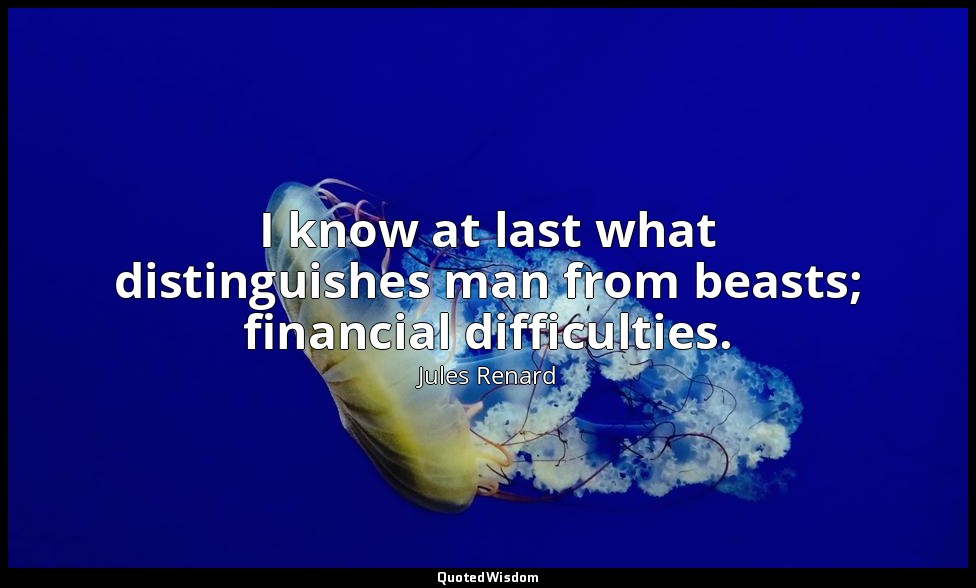 I know at last what distinguishes man from beasts; financial difficulties. — Jules Renard