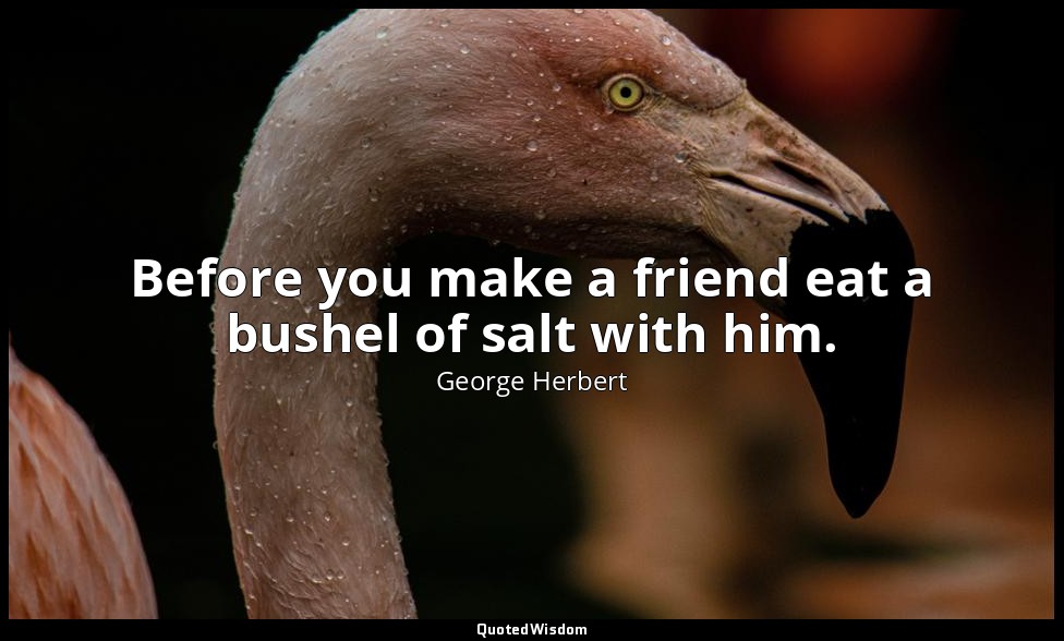 Before you make a friend eat a bushel of salt with him. — George Herbert