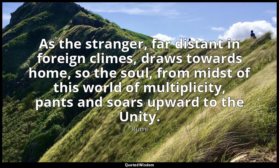 As the stranger, far distant in foreign climes, draws towards home, so the soul, — Rumi
