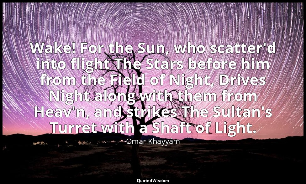 Wake! For the Sun, who scatter'd into flight The Stars before him from the Field — Omar Khayyám