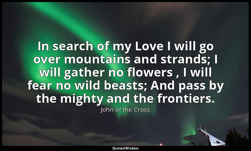 In search of my Love I will go over mountains and strands; I will gather no flow — John of the Cross