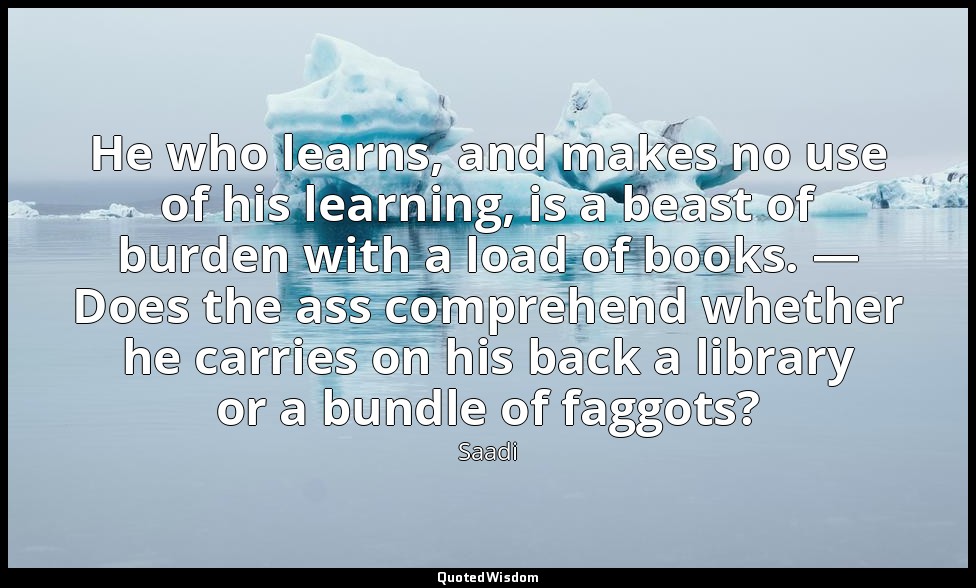 He who learns, and makes no use of his learning, is a beast of burden with a loa — Saadi