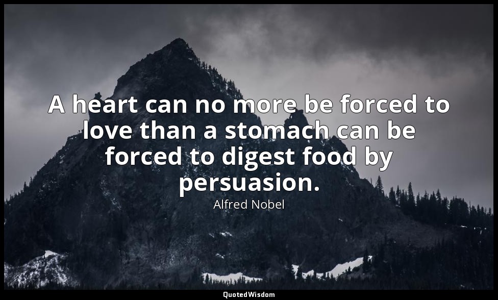 A heart can no more be forced to love than a stomach can be forced to digest foo — Alfred Nobel