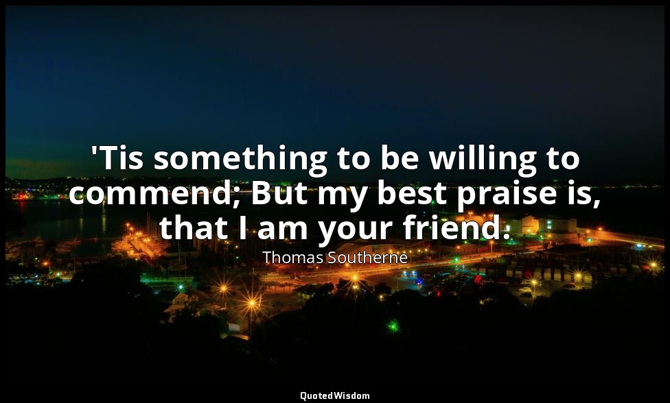 'Tis something to be willing to commend; But my best praise is, that I am your f — Thomas Southerne