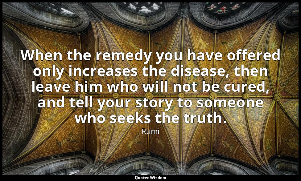 When the remedy you have offered only increases the disease, then leave him who  — Rumi