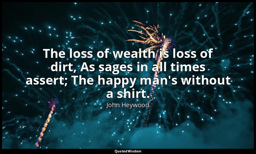 The loss of wealth is loss of dirt, As sages in all times assert; The happy man' — John Heywood