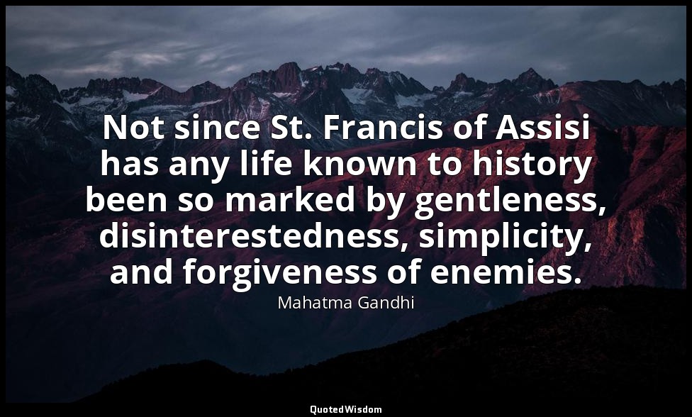 Not since St. Francis of Assisi has any life known to history been so marked by  — Mahatma Gandhi