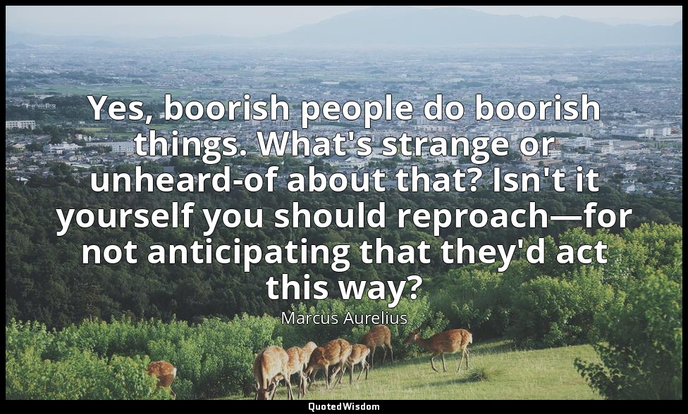 Yes, boorish people do boorish things. What's strange or unheard-of about that?  — Marcus Aurelius