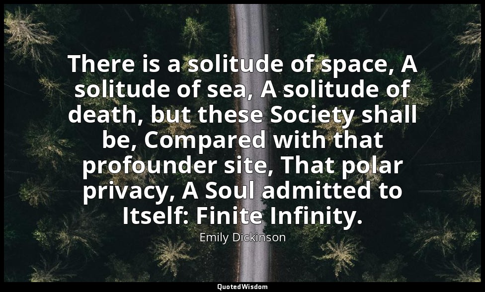 There is a solitude of space, A solitude of sea, A solitude of death, but these  — Emily Dickinson