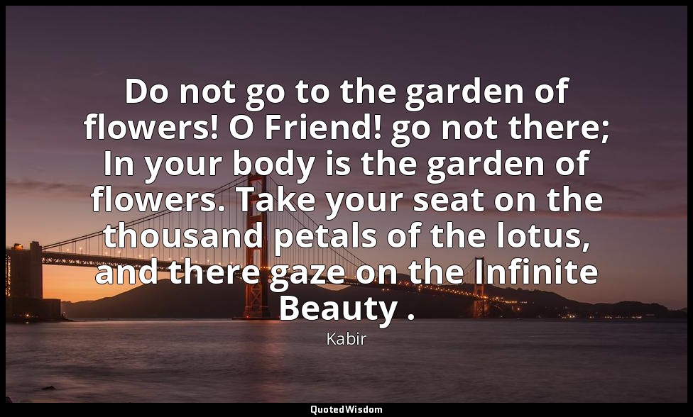 Do not go to the garden of flowers! O Friend! go not there; In your body is the  — Kabir