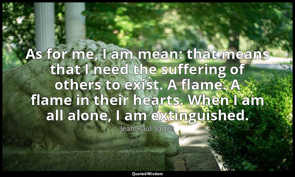 As for me, I am mean: that means that I need the suffering of others to exist. A — Jean-Paul Sartre